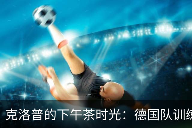 克洛普的下午茶时光：德国队训练的“大翻转”！